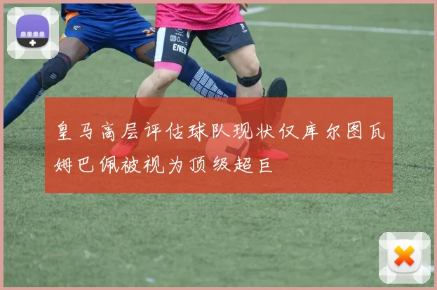 皇马高层评估球队现状仅库尔图瓦姆巴佩被视为顶级超巨