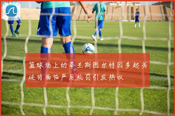 篮球场上的拳王斯图尔特因多起劣迹将面临严厉处罚引发热议
