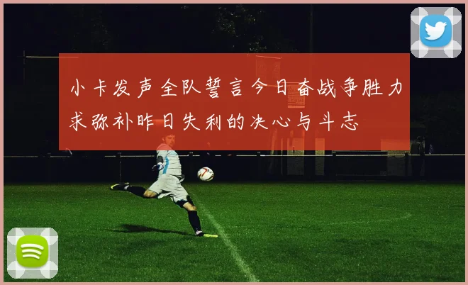 小卡发声全队誓言今日奋战争胜力求弥补昨日失利的决心与斗志