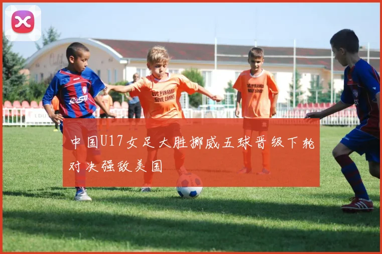 中国U17女足大胜挪威五球晋级下轮对决强敌美国