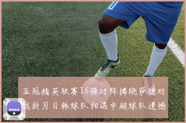亚冠精英联赛16强对阵揭晓萨德对战新月日韩球队相遇中超球队遗憾出局
