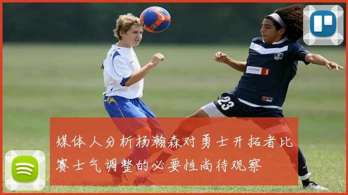 媒体人分析杨瀚森对勇士开拓者比赛士气调整的必要性尚待观察