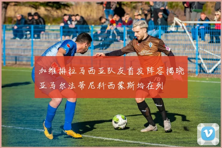 加维排拉马西亚队友首发阵容揭晓亚马尔法蒂尼科西蒙斯均在列