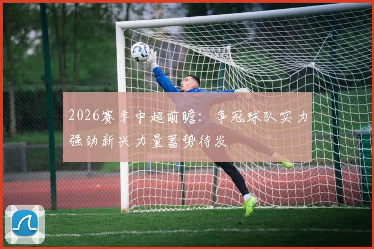 2026赛季中超前瞻：争冠球队实力强劲新兴力量蓄势待发