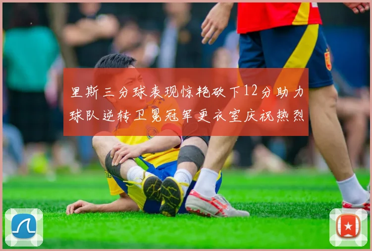 里斯三分球表现惊艳砍下12分助力球队逆转卫冕冠军更衣室庆祝热烈
