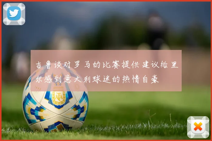 吉鲁谈对罗马的比赛提供建议给里尔感到意大利球迷的热情自豪