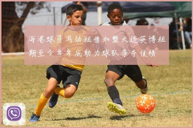 海港球员冯劲租借加盟大连英博租期至今年年底助力球队争夺佳绩
